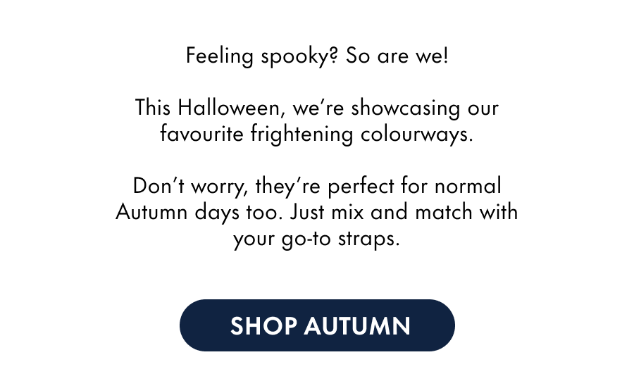 Feeling spooky? So are we! This Halloween, we're showcasing our favourite frightening colourways. Don't worry, they're perfect for normal Autumn days too. Just mix and match with your go-to straps.