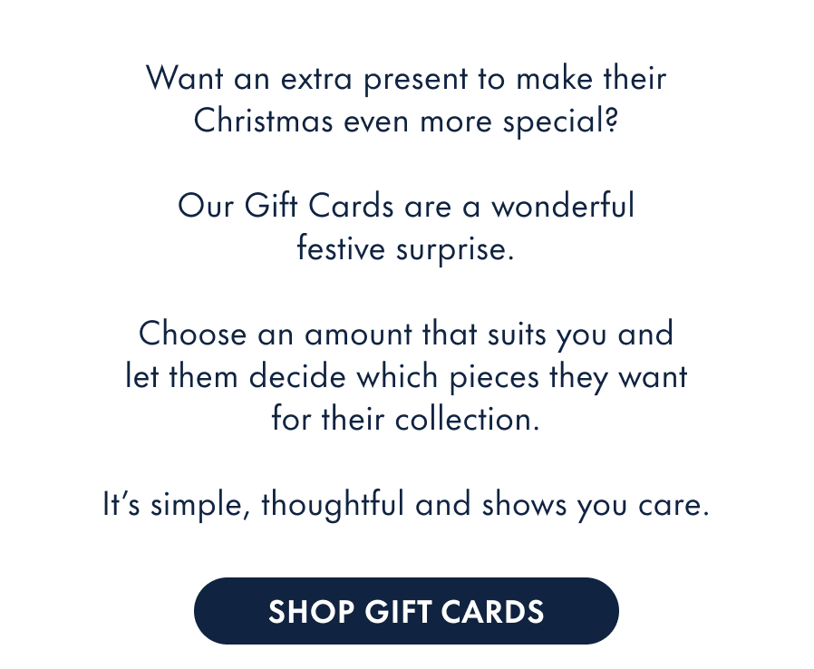 Want an extra present to make their Christmas even more special?  Our Gift Cards are a wonderful festive surprise.  Choose an amount that suits you and let them decide which pieces they want for their collection.  It's simple, thoughtful and shows you care.