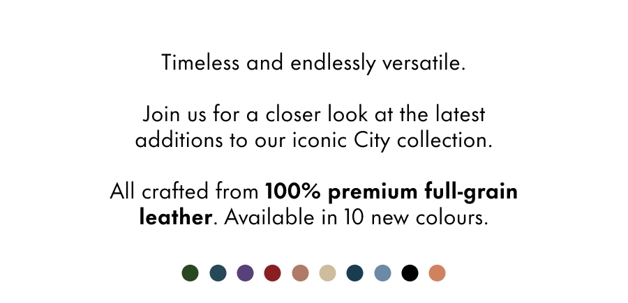 Timeless and endlessly versatile.  Join us for a closer look at the latest additions to our iconic City collection.  All crafted from 100% premium full-grain leather. Available in 10 new colours.