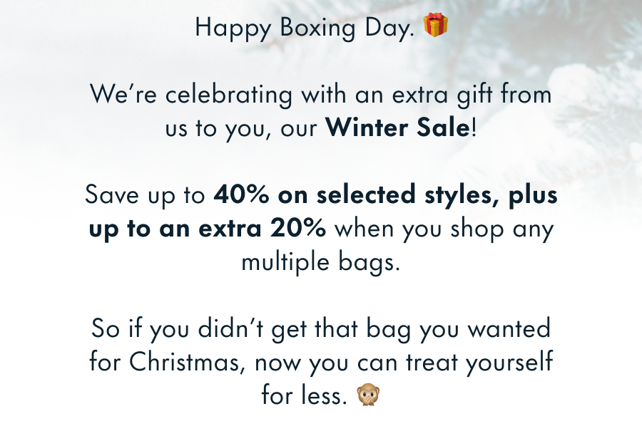 Happy Boxing Day. 🎁 We're celebrating with an extra gift from us to you, our Winter Sale! Save up to 40% on everything, plus additional offers if you buy multiple bags. So if you didn't get that bag you wanted for Christmas, now you can treat yourself for less. 🙊