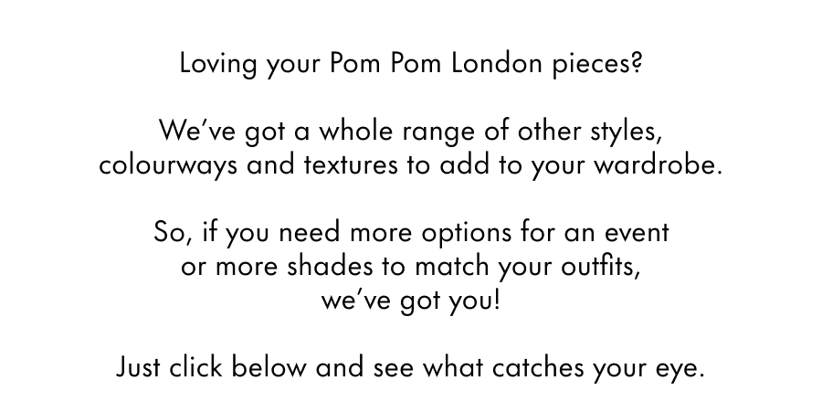 Loving your Pom Pom London pieces?  We've got a whole range of other styles, colourways and textures to add to your wardrobe.  So, if you need more options for a friend's party or more shades to match your outfits, we've got you!  Just click below and see what catches your eye.