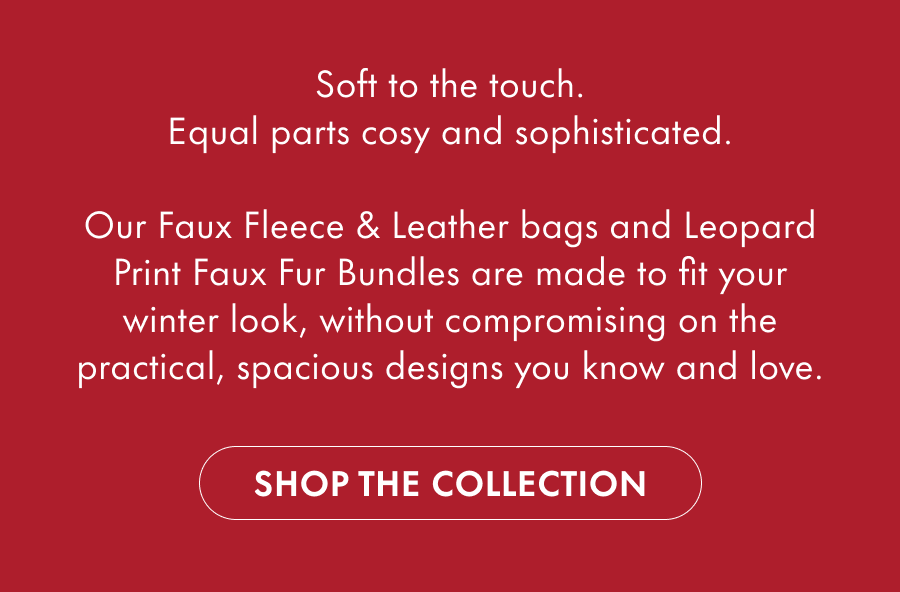 Soft to the touch. Equal parts cosy and sophisticated.  Our Faux Fleece & Faux Fur bags are made to fit your winter look, without compromising on the practical, spacious designs you know and love.