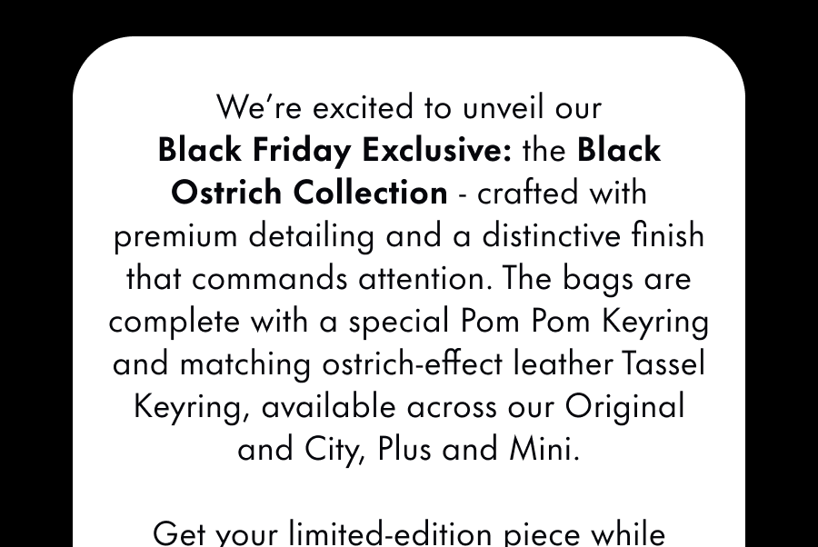 We're pleased to unveil our newest piece! The Black Ostrich Bag features premium detailing and a unique texture that screams sophistication. It's a stand-out addition to any outfit this season. Get your limited edition piece while stocks last.