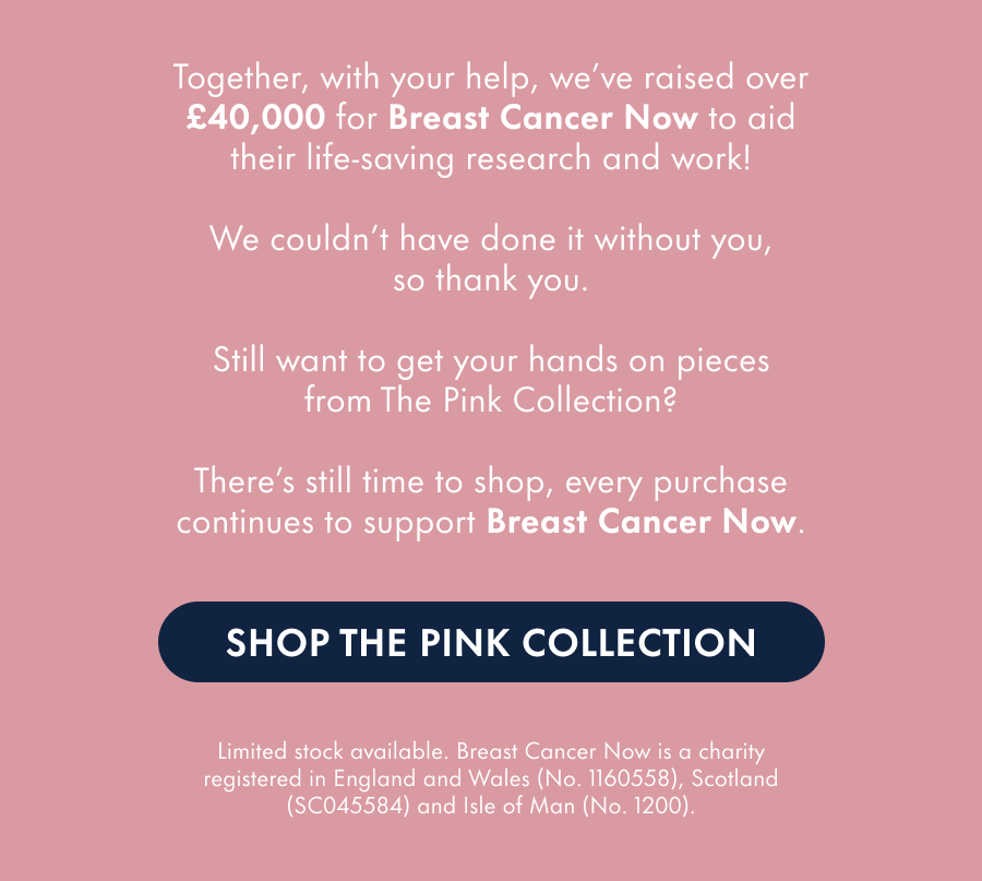 Together, with your help, we've raised £X for Breast Cancer Now to aid their life-saving research and work.  We couldn't have done it without you, so thank you.  Still want to get your hands on pieces from The Pink Collection?  Limited stock is still available, and all purchases will contribute even more to Breast Cancer Now.