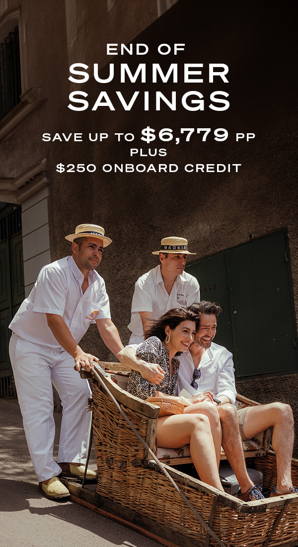 END OF SUMMER SAVINGS SAVE UP TO $6,779PP PLUS $250 ONBOARD CREDIT
