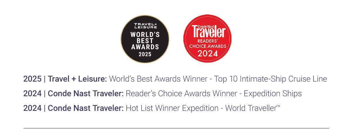 2025 | Travel + Leisure: World’s Best Awards Winner - Top 10 Intimate-Ship Cruise Line 2024 | Conde Nast Traveler: Reader’s Choice Awards Winner - Expedition Ships 2024 | Conde Nast Traveler: Hot List Winner Expedition - World travellerTM