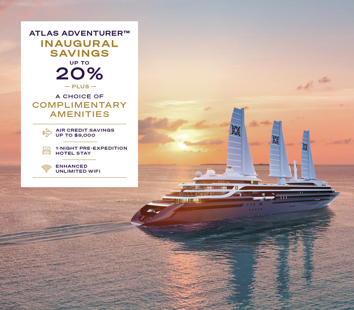 ATLAS ADVENTURER™ INAUGURAL SAVINGS UP TO 20% PLUS A CHOICE OF COMPLIMENTARY AMENITIES