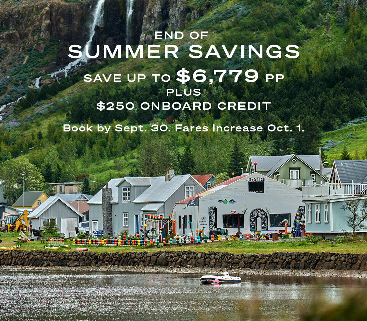 END OF SUMMER SAVINGS SAVE UP TO $6,779PP PLUS $250 ONBOARD CREDIT Book by September 30. Fares Increase October 1.