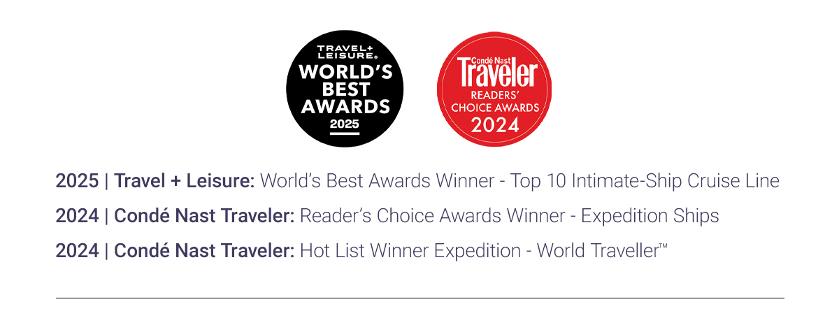2025 | Travel + Leisure: World's Best Awards Winner - Top 10 Intimate-Ship Cruise Line 2024 | Conde Nast Traveler: Reader's Choice Awards Winner - Expedition Ships 2024 | Conde Nast Traveler: Hot List Winner Expedition - World travellerTM Amond the Best Vessels to take to the World's Most Remote Places