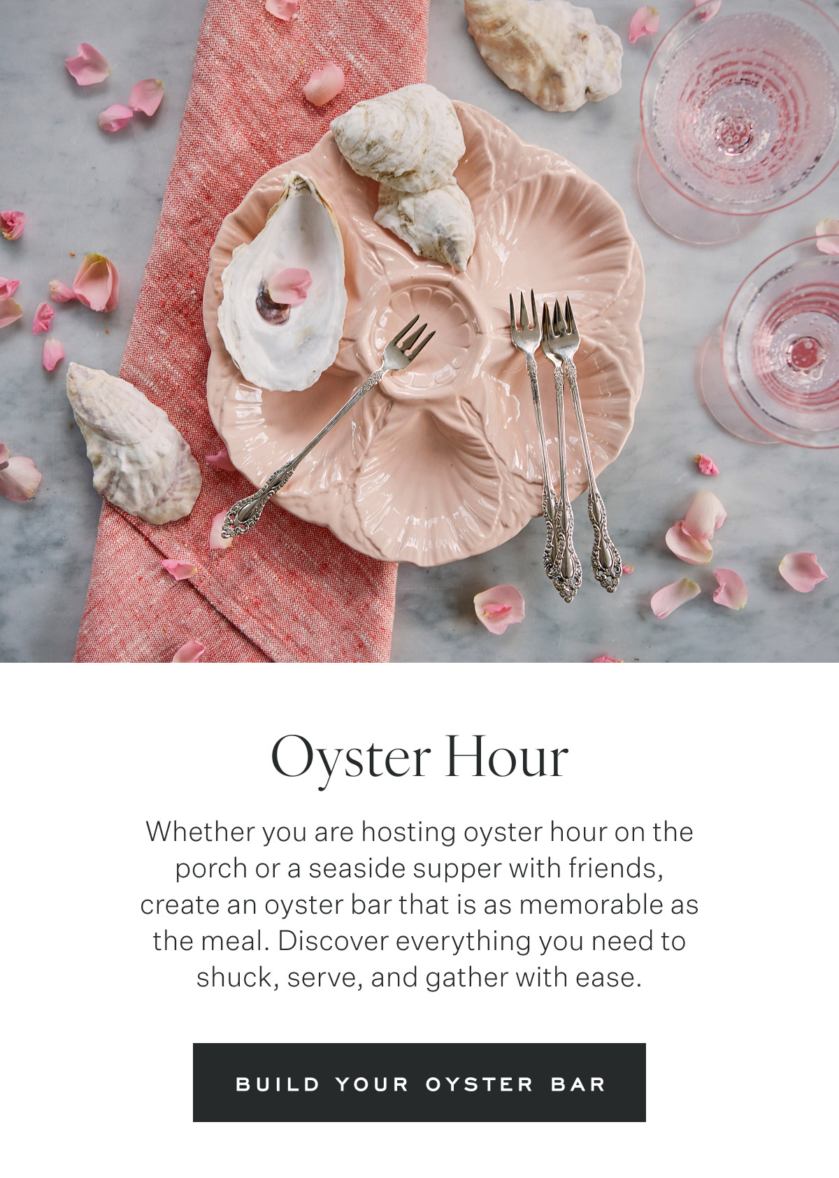 Oyster Hour Whether you are hosting oyster hour on the porch or a seaside supper with friends, create an oyster bar that is as memorable as the meal. Discover everything you need to shuck, serve, and gather with ease. Build Your Oyster Bar