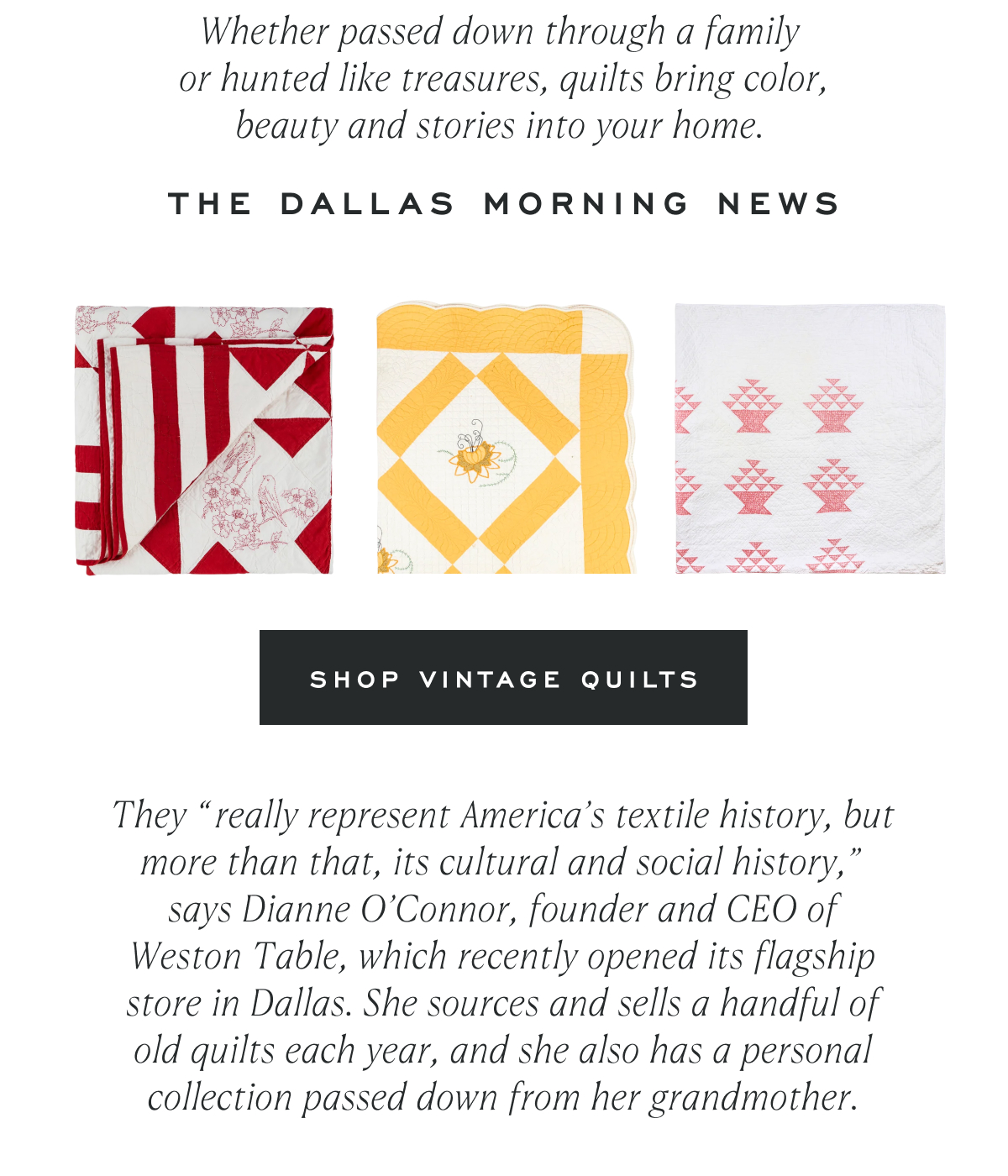 Whether passed down through a family  or hunted like treasures, quilts bring color, beauty and stories into your home.&nbsp; The Dallas Morning News Shop Vintage Quilts They “really represent America’s textile history, but more than that, its cultural and social history,” says Dianne O’Connor, founder and CEO of Weston Table,&nbsp;which&nbsp;recently opened its flagship store in Dallas. She sources and sells a handful of old quilts each year, and she also has a personal collection passed down from her grandmother.