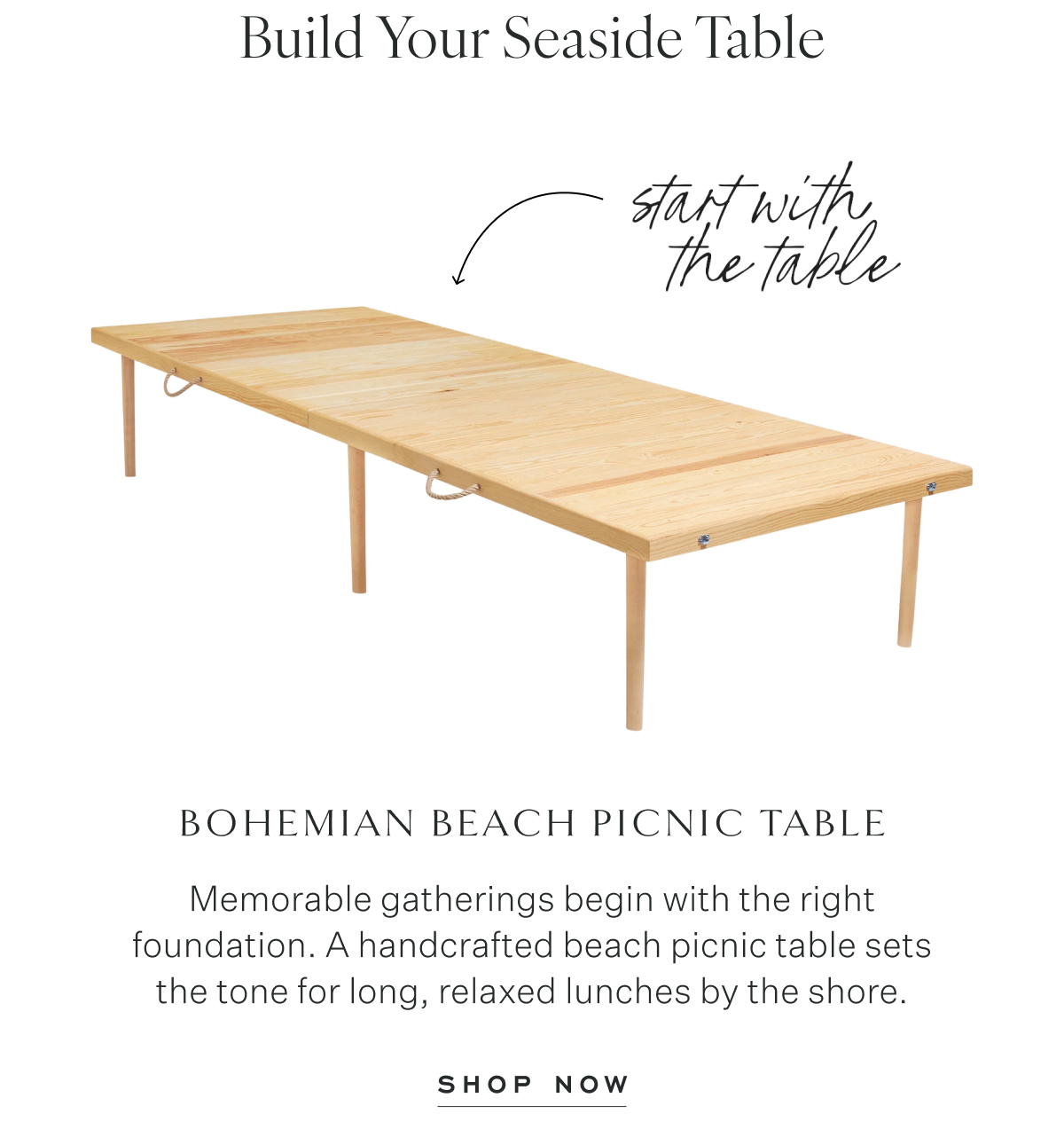 Build Your Seaside Table. start with the table. Bohemian Beach Picnic Table Memorable gatherings begin with the right foundation. A handcrafted beach picnic table sets the tone for long, relaxed lunches by the shore. Shop Now