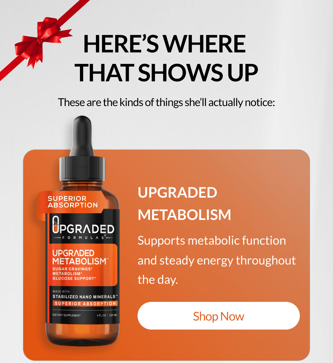Here’s where  that shows up These are the kinds of things she’ll actually notice: Upgraded Metabolism Supports metabolic function and steady energy throughout the day. Shop Now