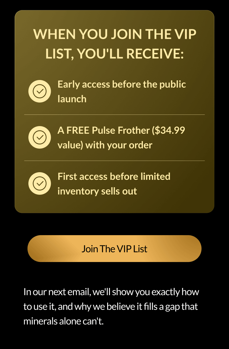 When you join the VIP list, you'll receive: Early access before the public launch A FREE Pulse Frother ($34.99 value) with your order First access before limited inventory sells out Join The VIP List In our next email, we'll show you exactly how to use it, and why we believe it fills a gap that minerals alone can't.