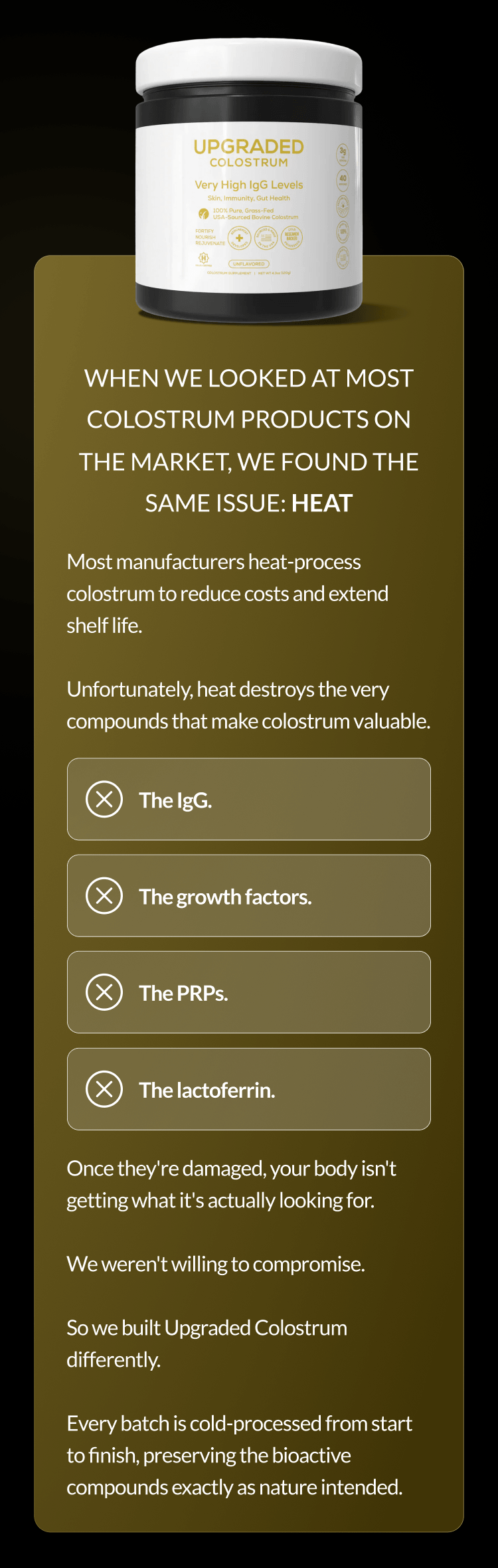 When we looked at most colostrum products on the market, we found the same issue: HEAT The sleep protocols. The training. Most manufacturers heat-process colostrum to reduce costs and extend shelf life. Unfortunately, heat destroys the very compounds that make colostrum valuable. The clean eating. The supplements. The IgG. The growth factors. The PRPs. The lactoferrin. Once they're damaged, your body isn't getting what it's actually looking for. We weren't willing to compromise. So we built Upgraded Colostrum differently. Every batch is cold-processed from start to finish, preserving the bioactive compounds exactly as nature intended.