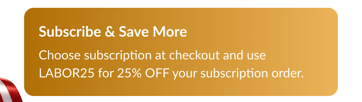 Subscribe & Save More Choose subscription at checkout and use LABOR25 for 25% OFF your subscription order.