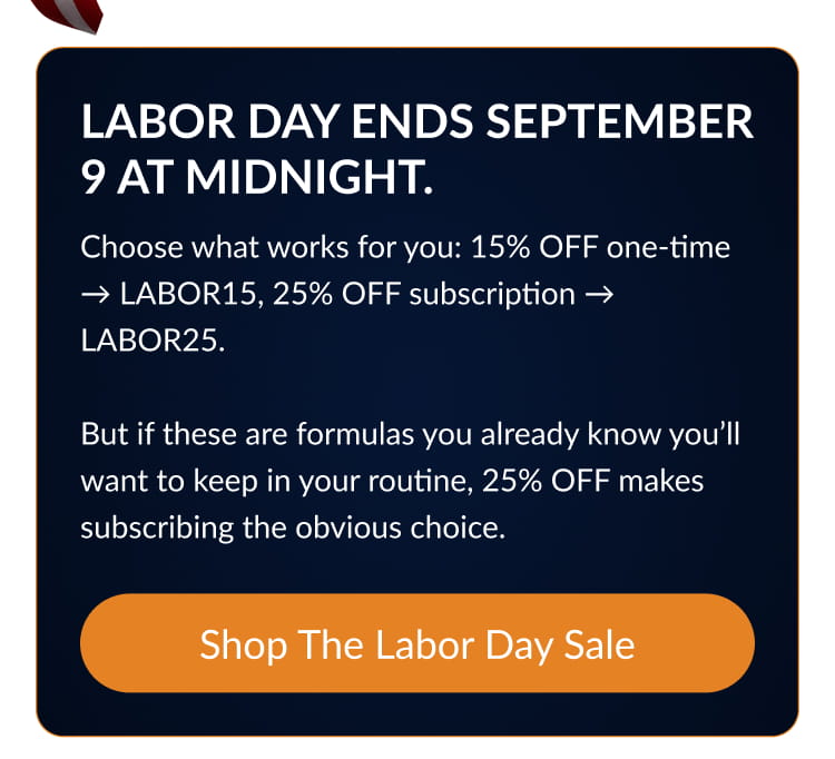 Labor Day ends September 9 at midnight. Choose what works for you: 15% OFF one-time → LABOR15, 25% OFF subscription → LABOR25. But if these are formulas you already know you’ll want to keep in your routine, 25% OFF makes subscribing the obvious choice.