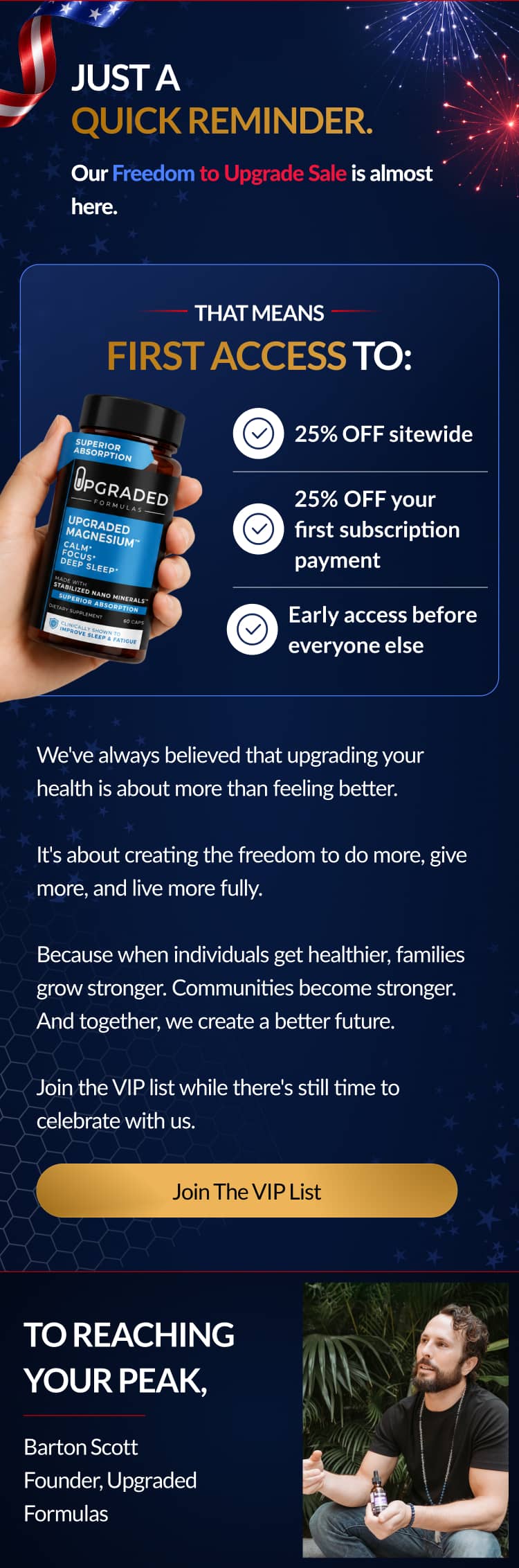 Just a quick reminder. | Our Freedom to Upgrade Sale is almost here. | That means | first access to: | We've always believed that upgrading your health is about more than feeling better. It's about creating the freedom to do more, give more, and live more fully. Because when individuals get healthier, families grow stronger. Communities become stronger. And together, we create a better future. Join the VIP list while there's still time to celebrate with us. 