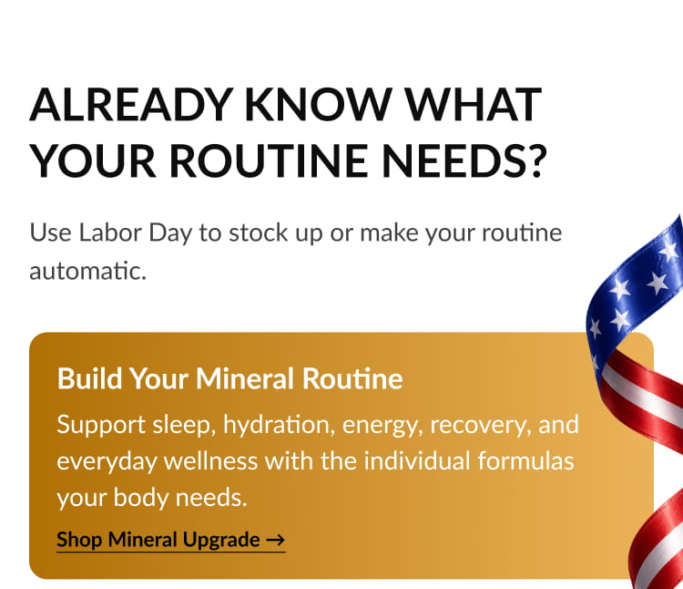 Build Your Mineral Routine Support sleep, hydration, energy, recovery, and everyday wellness with the individual formulas your body needs. Shop Mineral Upgrade →