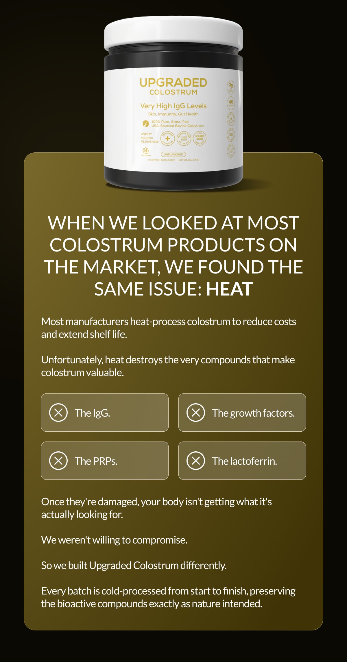 When we looked at most colostrum products on the market, we found the same issue: HEAT | Most manufacturers heat-process colostrum to reduce costs and extend shelf life.  Unfortunately, heat destroys the very compounds that make colostrum valuable. | The IgG. | The growth factors. | The PRPs. | The lactoferrin. | Once they're damaged, your body isn't getting what it's actually looking for.  We weren't willing to compromise.  So we built Upgraded Colostrum differently.  Every batch is cold-processed from start to finish, preserving the bioactive compounds exactly as nature intended.