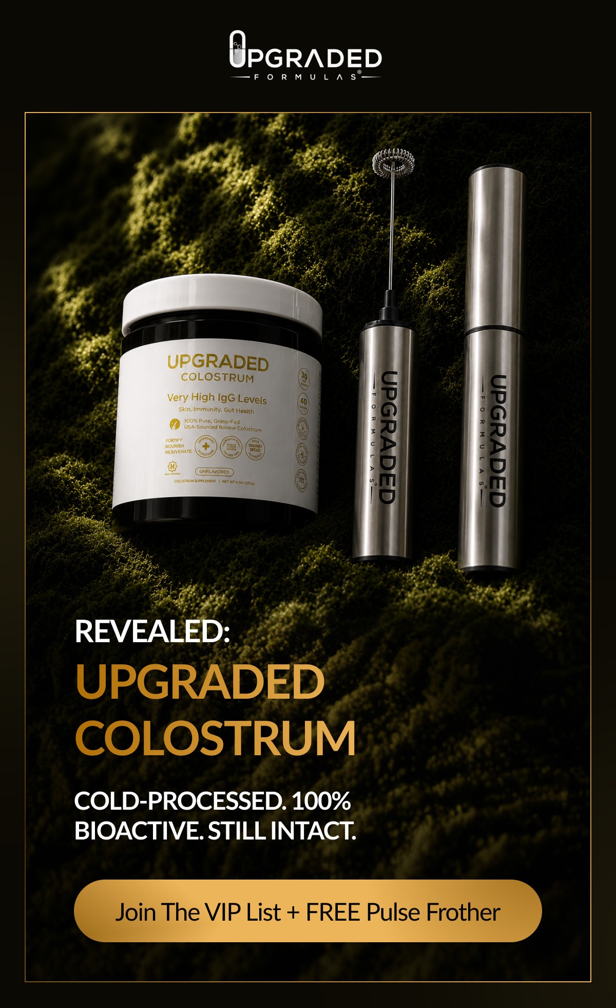 UPGRADED COLOSTRUM Very High IgG Levels Skin, Immunity, Gut Health 100% Pure, Grass-Fed USA-Sourced Bovine Colostrum REVEALED: UPGRADED COLOSTRUM COLD-PROCESSED. 100% BIOACTIVE. STILL INTACT. Join The VIP List + FREE Pulse Frother