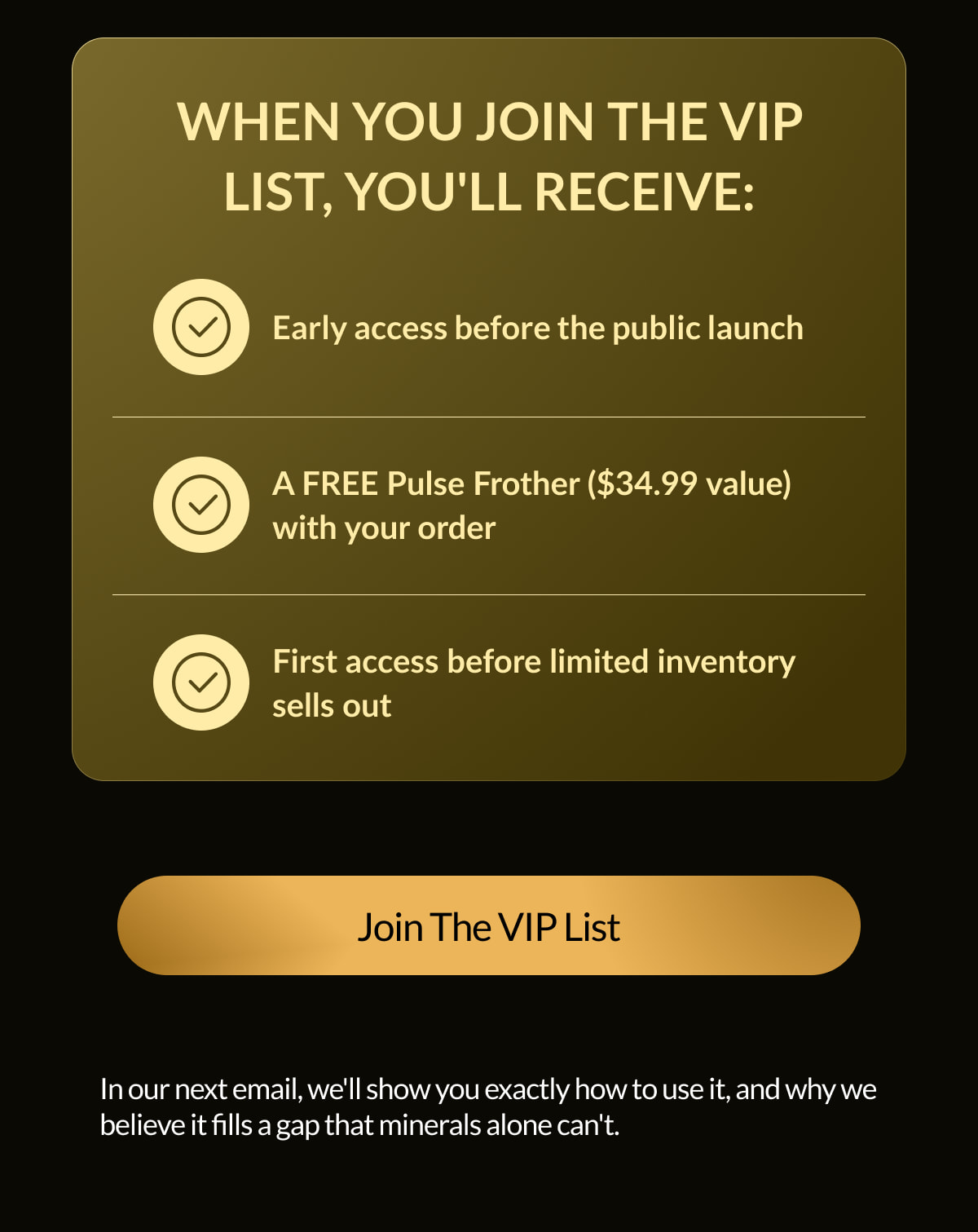WHEN YOU JOIN THE VIP LIST, YOU'LL RECEIVE: Early access before the public launch A FREE Pulse Frother ($34.99 value) with your order First access before limited inventory sells out Join The VIP List