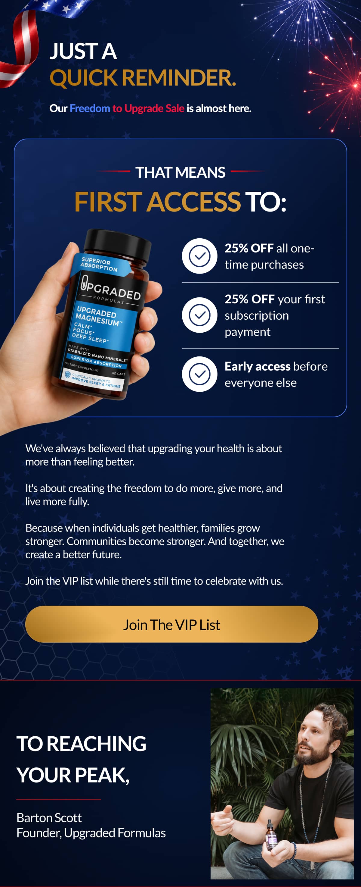 Just a  quick reminder. | Our Freedom to Upgrade Sale is almost here. | That means | first access to: | We've always believed that upgrading your health is about more than feeling better.  It's about creating the freedom to do more, give more, and live more fully.  Because when individuals get healthier, families grow stronger. Communities become stronger. And together, we create a better future.  Join the VIP list while there's still time to celebrate with us. | Join The VIP List | To Reaching Your Peak, Barton Scott Founder, Upgraded Formulas