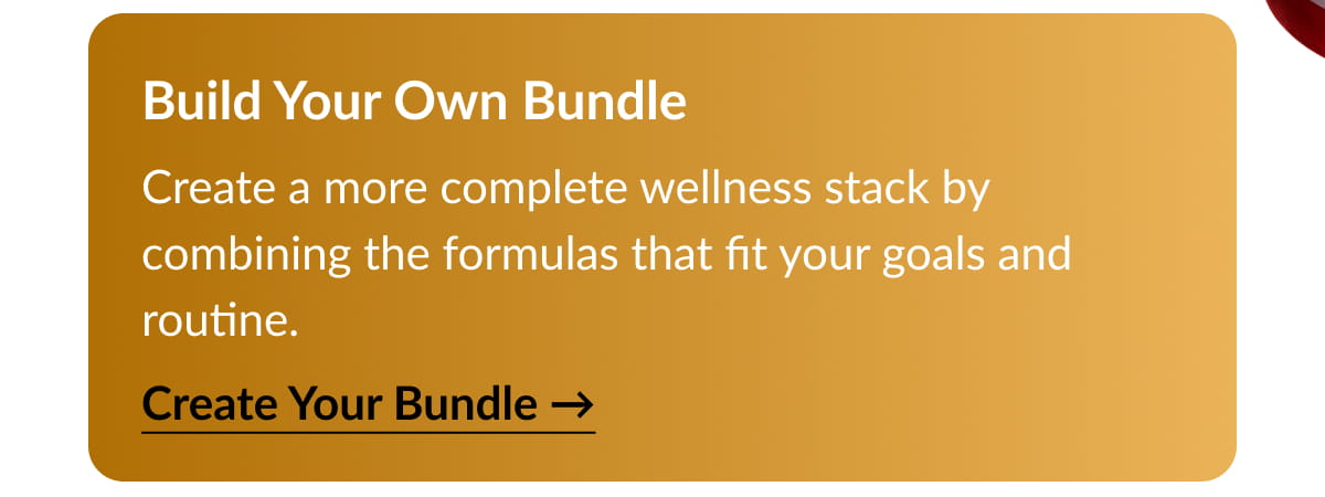 Build Your Own Bundle Create a more complete wellness stack by combining the formulas that fit your goals and routine.Create Your Bundle →