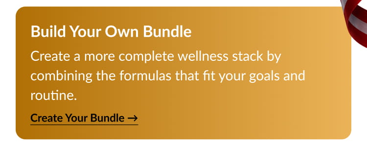 Build Your Own Bundle Create a more complete wellness stack by combining the formulas that fit your goals and routine.Create Your Bundle →