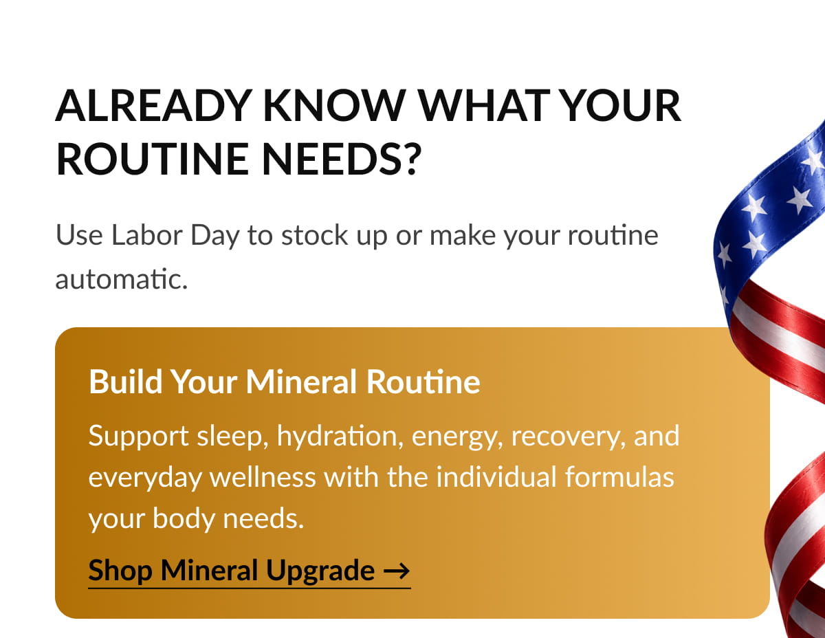 Build Your Mineral Routine Support sleep, hydration, energy, recovery, and everyday wellness with the individual formulas your body needs.  Shop Mineral Upgrade →
