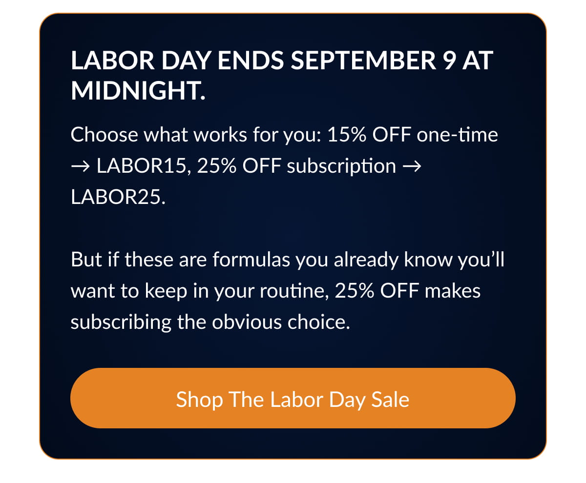 Labor Day ends September 9 at midnight. Choose what works for you: 15% OFF one-time → LABOR15, 25% OFF subscription → LABOR25.  But if these are formulas you already know you’ll want to keep in your routine, 25% OFF makes subscribing the obvious choice.