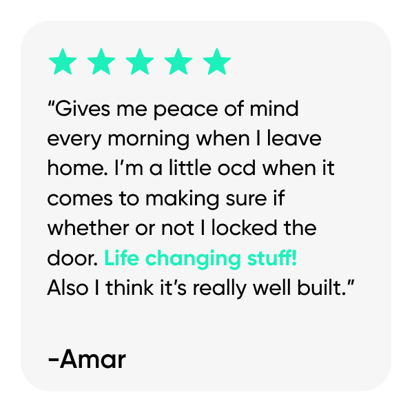 “Gives me peace of mind every morning when I leave home. I’m a little ocd when it comes to making sure if whether or not I locked the door. Life changing stuff!  Also I think it’s really well built.”