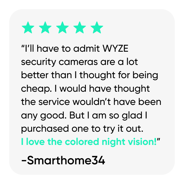 “I’ll have to admit WYZE security cameras are a lot better than I thought for being cheap. I would have thought the service wouldn’t have been any good. But I am so glad I purchased one to try it out.  I love the colored night vision!”