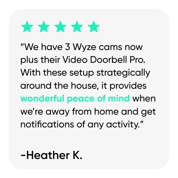 “We have 3 Wyze cams now plus their Video Doorbell Pro. With these setup strategically around the house, it provides wonderful peace of mind when we’re away from home and get notifications of any activity.”
