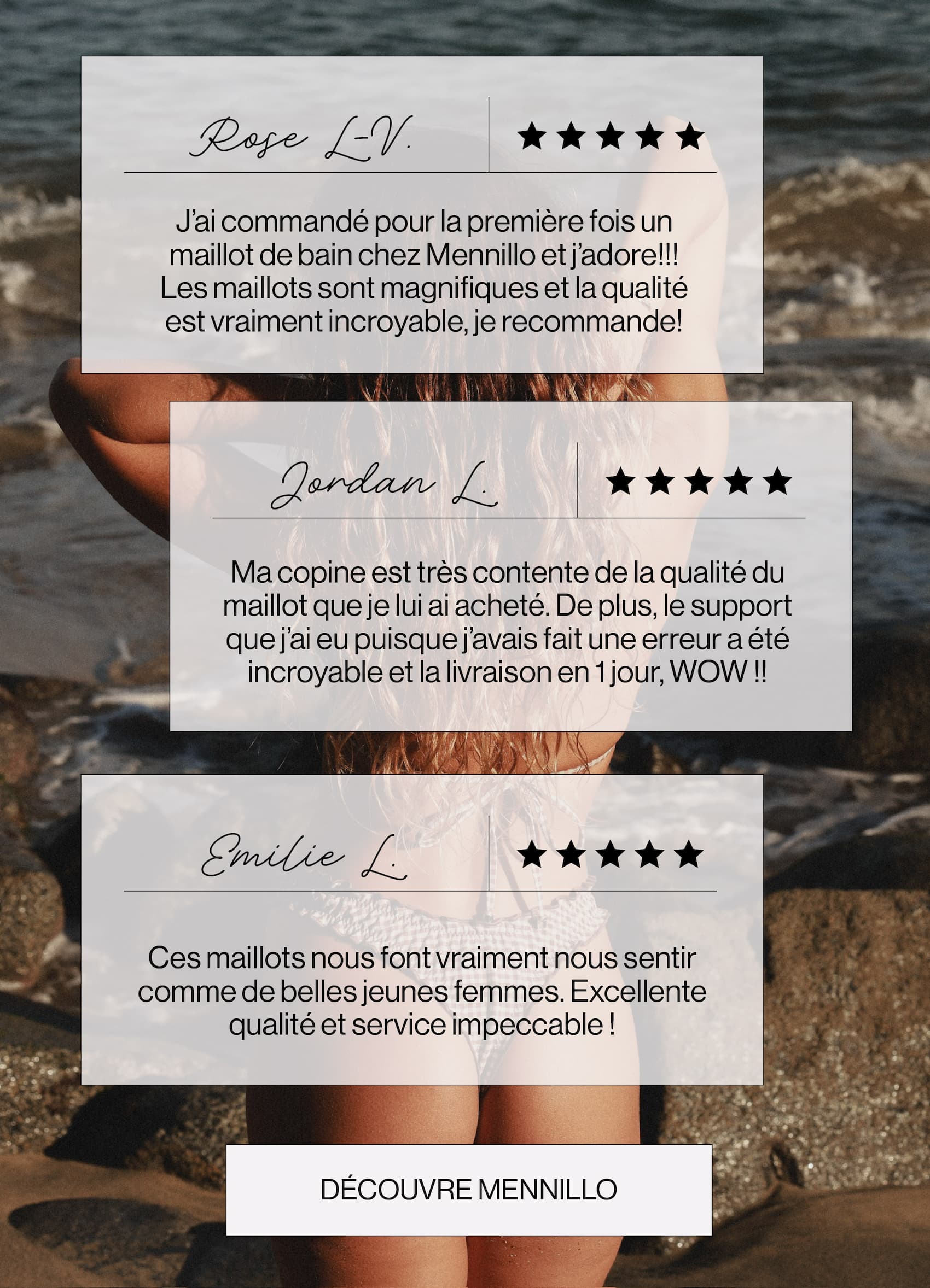 Rose L-V. J’ai commandé pour la première fois un maillot de bain chez Mennillo et j’adore!!! Les maillots sont magnifiques et la qualité est vraiment incroyable, je recommande! Jordan L. Ma copine est très contente de la qualité du maillot que je lui ai acheté. De plus, le support que j’ai eu puisque j’avais fait une erreur a été incroyable et la livraison en 1 jour, WOW !! Emilie L. Ces maillots nous font vraiment nous sentir comme de belles jeunes femmes. Excellente qualité et service impeccable ! Découvre mennillo.