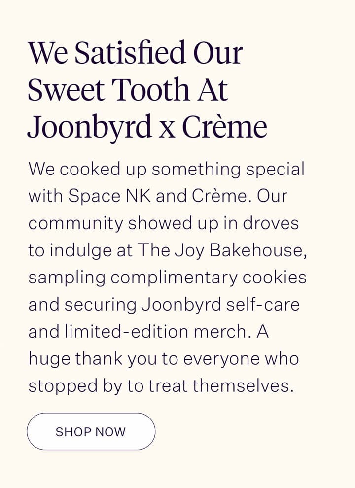 We Satisfied Our Sweet Tooth At Joonbyrd x Crème  We cooked up something special with Space NK and Crème. Our community showed up in droves to indulge at The Joy Bakehouse, sampling complimentary cookies and securing Joonbyrd self-care and limited-edition merch. A huge thank you to everyone who stopped by to treat themselves.
