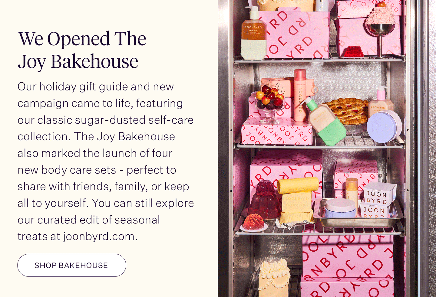 We Opened The Joy Bakehouse Our holiday gift guide and new campaign came to life, featuring our classic sugar-dusted self-care collection. The Joy Bakehouse also marked the launch of four new body care sets - perfect to share with friends, family, or keep all to yourself. You can still explore our curated edit of seasonal treats at joonbyrd.com.