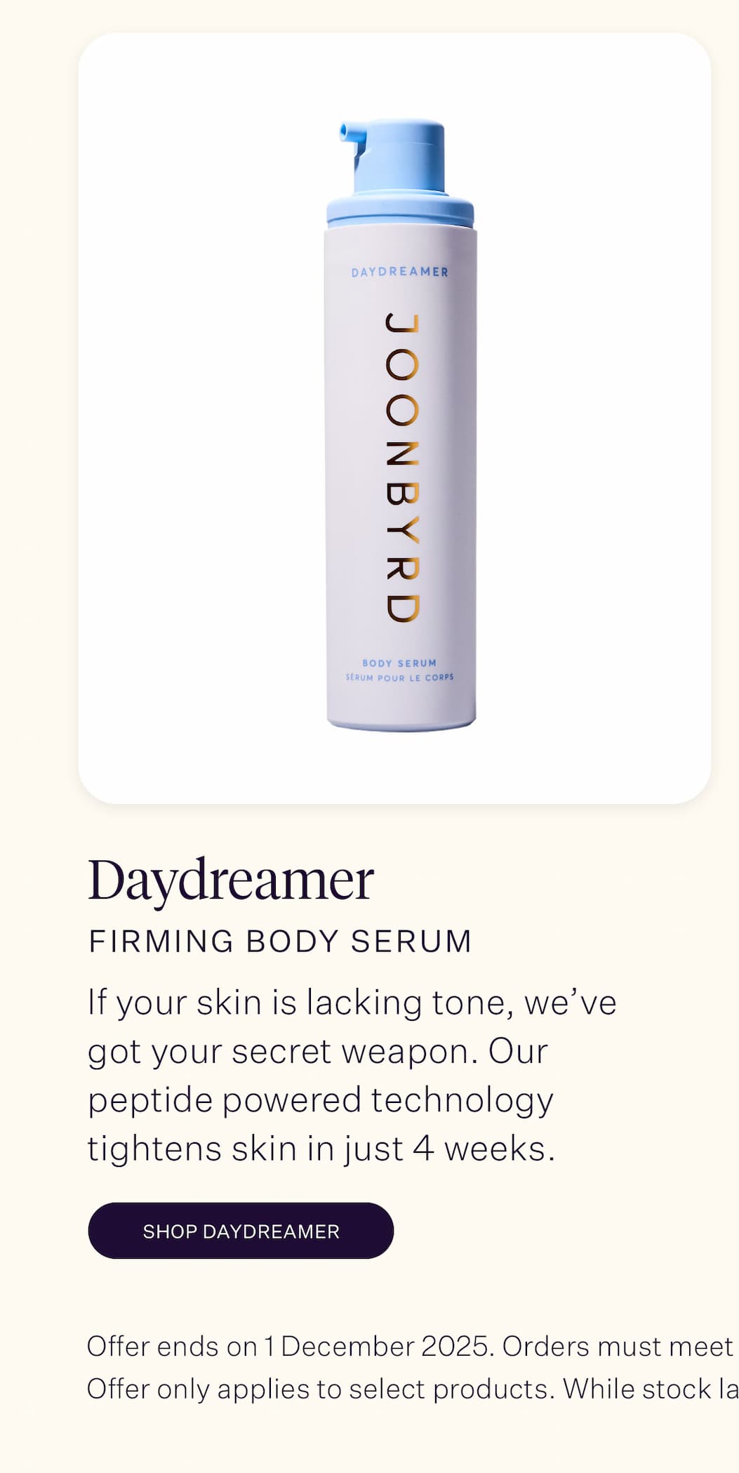 Daydreamer Firming Body Serum  If your skin is lacking tone, we've got your secret weapon. Our serum's intelligent formula is proven to tighten skin in just four weeks, thanks to its unique peptide-powered technology. 