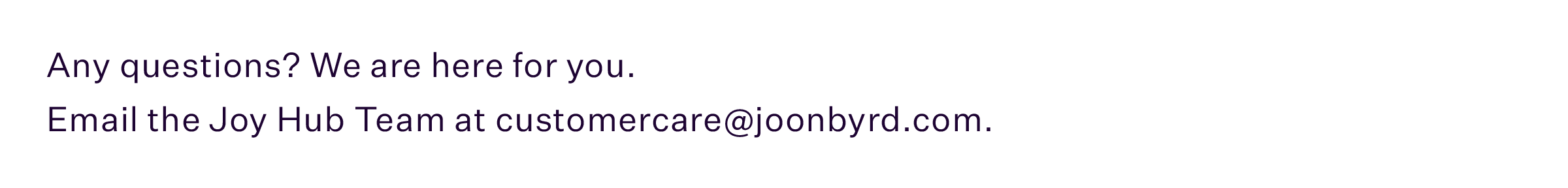 Any questions? We are here for you. Email the JOY Hub team at customercare@joonbyrd.com.