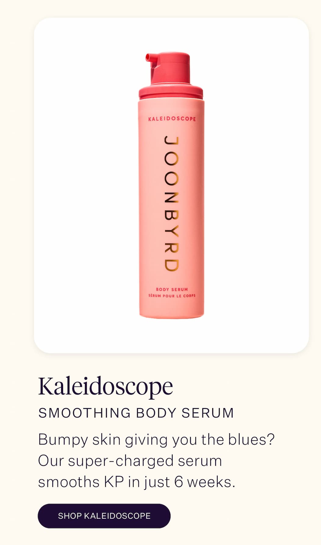 Kaleidoscope Smoothing Body Serum  Bumpy skin giving you the blues? Our super-charged serum smooths KP in just six weeks with a powerful blend of shikimic acid, azelaic acid and blueberry seed oil. 