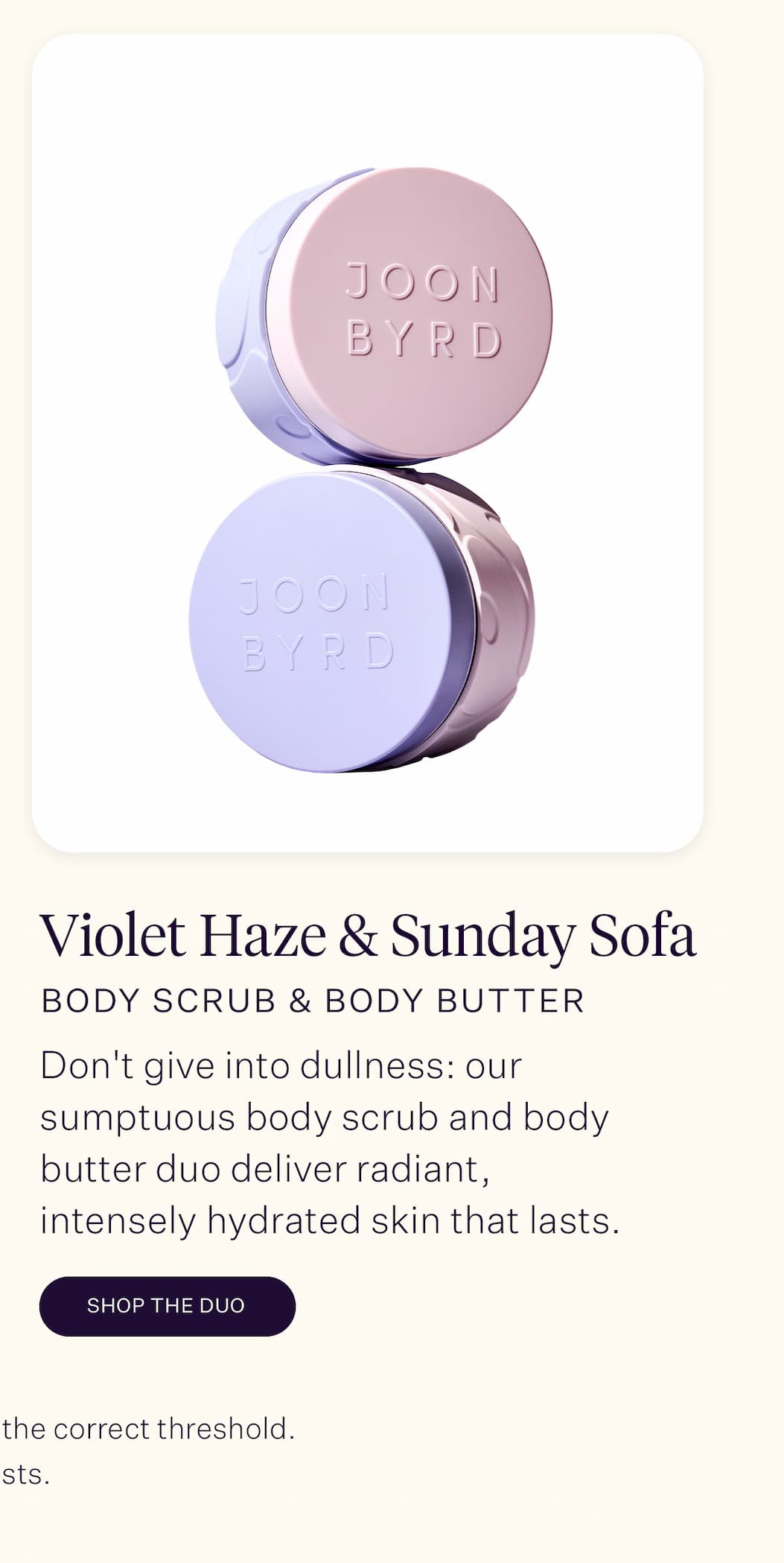 Violet Haze & Sunday Sofa Duo   Skin losing its luminosity? Don't give into dullness: our sumptuous body scrub and body butter duo work together to deliver radiant, intensely hydrated skin that lasts.   *T & Cs apply. Offer ends on 1 December 2025. Orders must meet the correct threshold. Offer only applies to select products. While stock lasts.