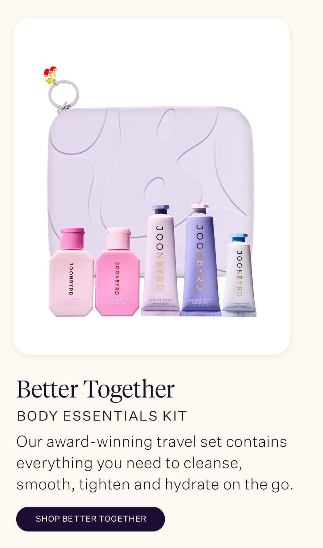 Better Together Body Essentials Kit A busy schedule can mean your body care routine starts to slip. But don't worry: our award-winning travel set contains everything you need to cleanse, smooth, tighten and hydrate in one perfect package. 
