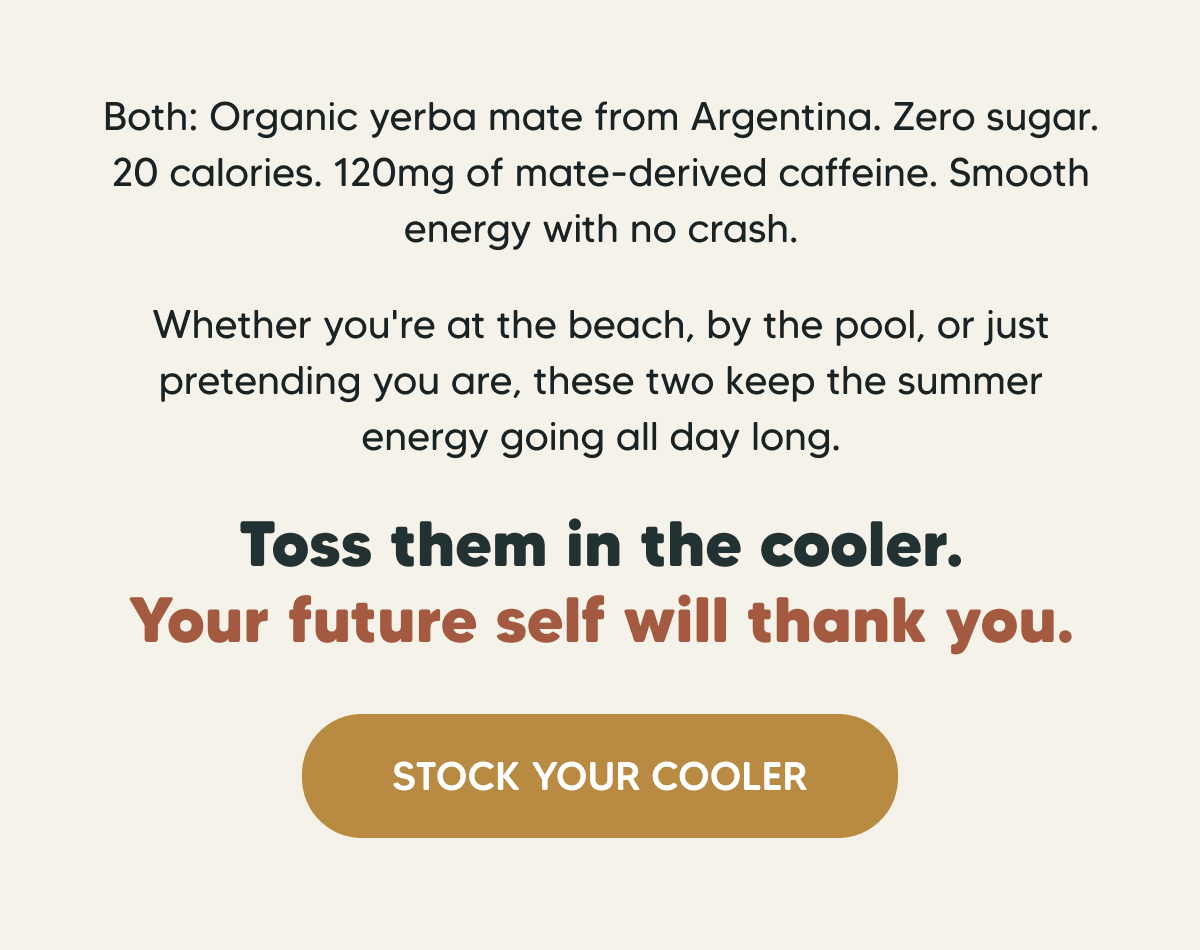 Both: Organic yerba mate from Argentina. Zero sugar. 20 calories. 120mg of mate-derived caffeine. Smooth energy with no crash. Whether you're at the beach, by the pool, or just pretending you are, these two keep the summer energy going all day long. Toss them in the cooler. Your future self will thank you. STOCK YOUR COOLER