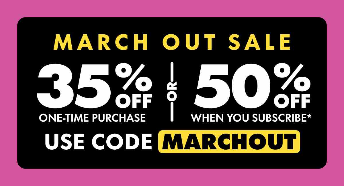 March Out Sale Get 35% OFF Any one-time purchase or Get 50% OFF When you subscribe* Use code MARCHOUT