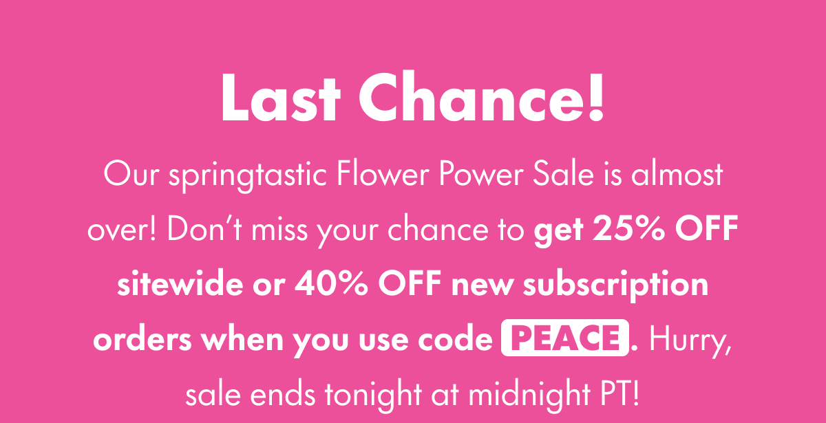 Last Chance! Our springtastic Flower Power Sale is almost over! Don't miss your chance to get 25% OFF sitewide when you use code PEACE. Or, if you start a subscription with your purchase, get 40% OFF your subscribed product. Hurry, sale ends tonight at midnight PT!