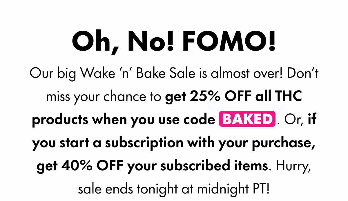 Oh, No! FOMO! Our big Wake 'n' Bake Sale is almost over! Don't miss your chance to get 25% OFF all THC products when you use code BAKED. Or, if you start a subscription with your purchase, get 40% OFF your subscribed items. Hurry, sale ends tonight at midnight PT!