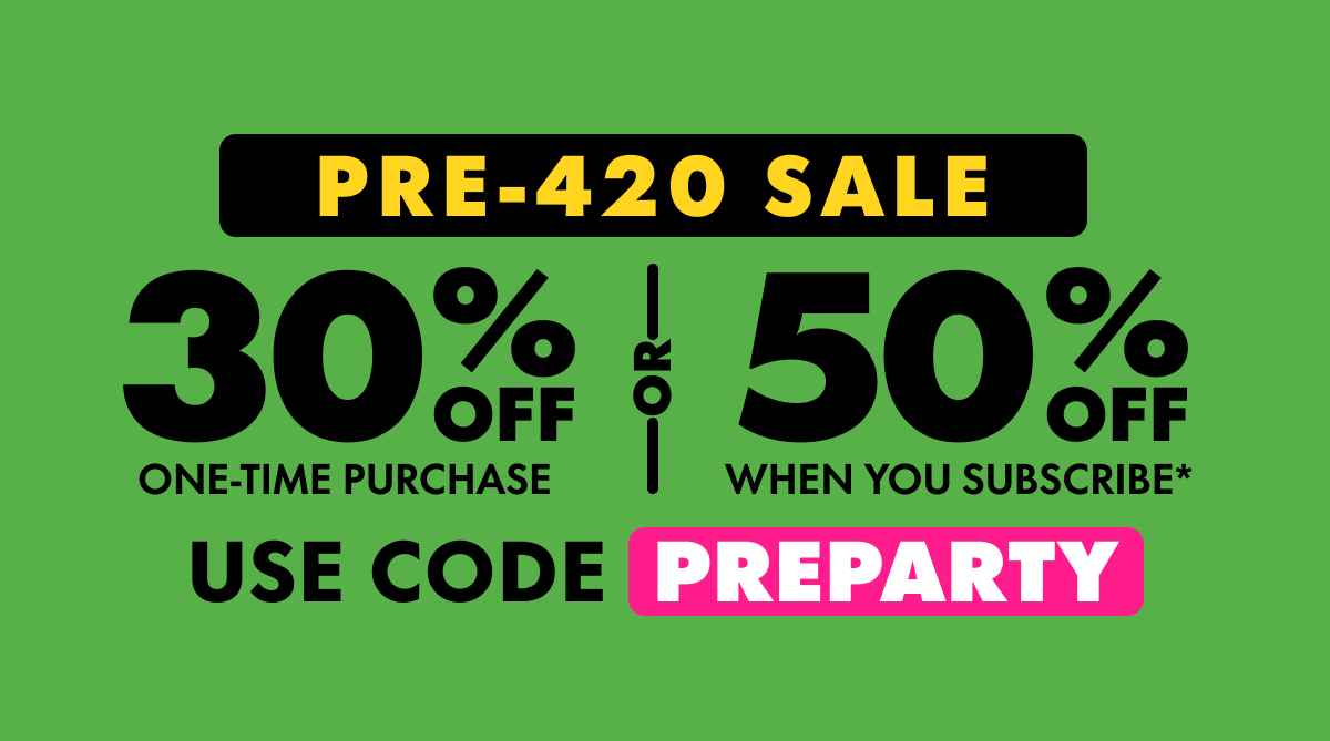 Pre-420 Sale Get 30% OFF Any one-time purchase or Get 50% OFF When you subscribe* Use code PREPARTY