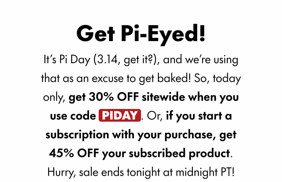 Get Pi-Eyed! It's Pi Day (3.14, get it?), and we're using that as an excuse to get baked! So, today only, get 30% OFF sitewide when you use code PIDAY. Or, if you start a subscription with your purchase, get 45% OFF your subscribed product. Hurry, sale ends tonight at midnight PT!