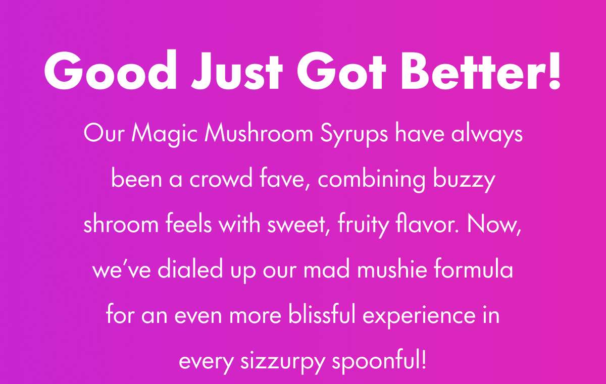 Good Just Got Better! Our Magic Mushroom Syrups have always been a crowd fave, combining buzzy shroom feels with sweet, fruity flavor. Now, we've dialed up our mad mushie formula for an even more blissful experience in every sizzurpy spoonful!