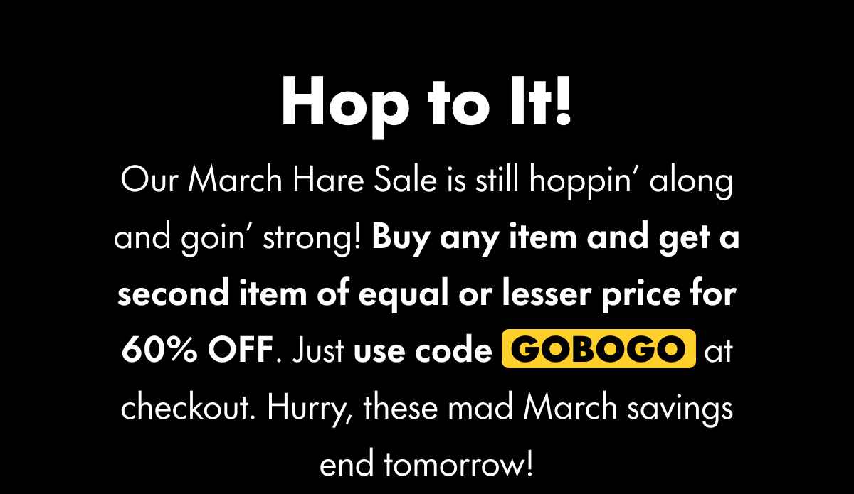 Hop to It! Our March Hare Sale is still hoppin' along and goin' strong! Buy any item and get a second item of equal or lesser price for 60% OFF. Just use code GOBOGO at checkout. Hurry, these mad March savings end tomorrow!